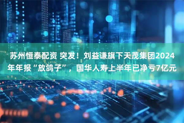 苏州恒泰配资 突发！刘益谦旗下天茂集团2024年年报“放鸽子”，国华人寿上半年已净亏7亿元