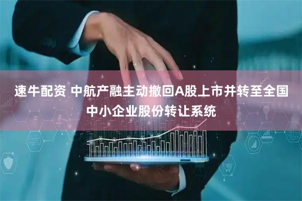 速牛配资 中航产融主动撤回A股上市并转至全国中小企业股份转让系统