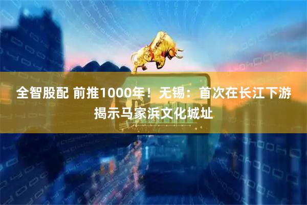 全智股配 前推1000年！无锡：首次在长江下游揭示马家浜文化城址
