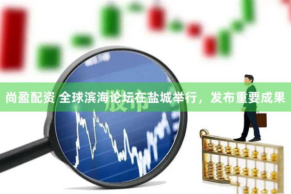 尚盈配资 全球滨海论坛在盐城举行，发布重要成果