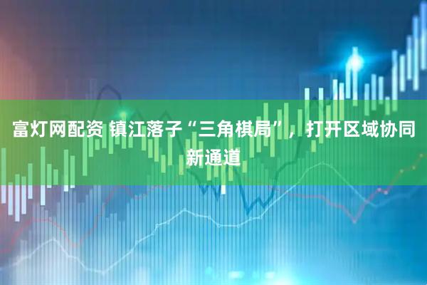 富灯网配资 镇江落子“三角棋局”，打开区域协同新通道