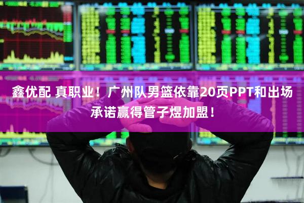 鑫优配 真职业！广州队男篮依靠20页PPT和出场承诺赢得管子煜加盟！