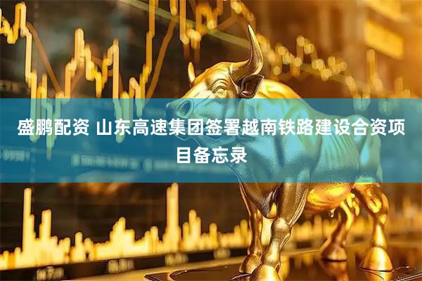盛鹏配资 山东高速集团签署越南铁路建设合资项目备忘录