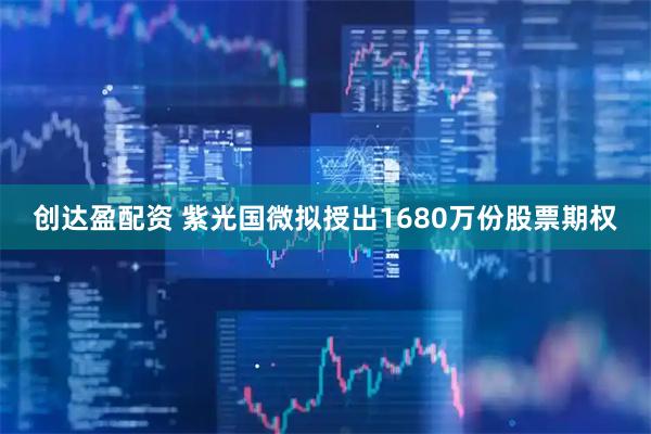 创达盈配资 紫光国微拟授出1680万份股票期权