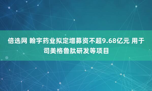 倍选网 翰宇药业拟定增募资不超9.68亿元 用于司美格鲁肽研发等项目