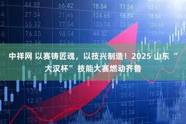 中祥网 以赛铸匠魂，以技兴制造！2025 山东 “大汉杯” 技能大赛燃动齐鲁