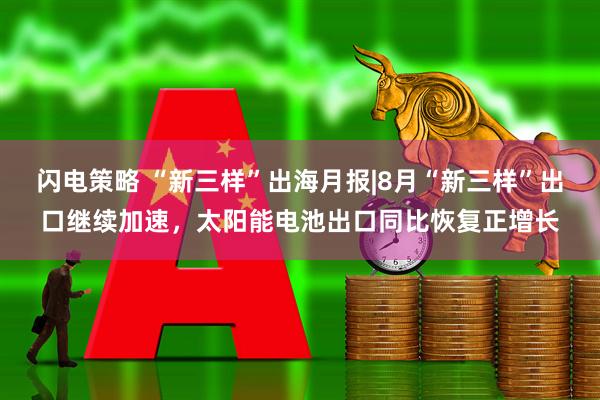 闪电策略 “新三样”出海月报|8月“新三样”出口继续加速，太阳能电池出口同比恢复正增长