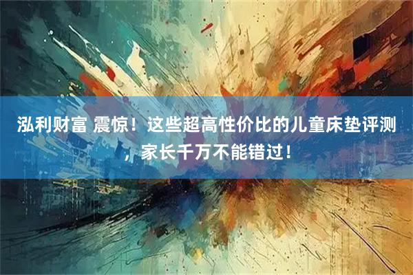 泓利财富 震惊！这些超高性价比的儿童床垫评测，家长千万不能错过！