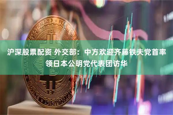 沪深股票配资 外交部：中方欢迎齐藤铁夫党首率领日本公明党代表团访华