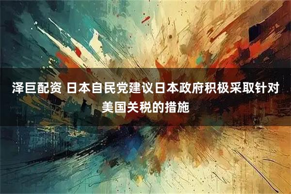 泽巨配资 日本自民党建议日本政府积极采取针对美国关税的措施