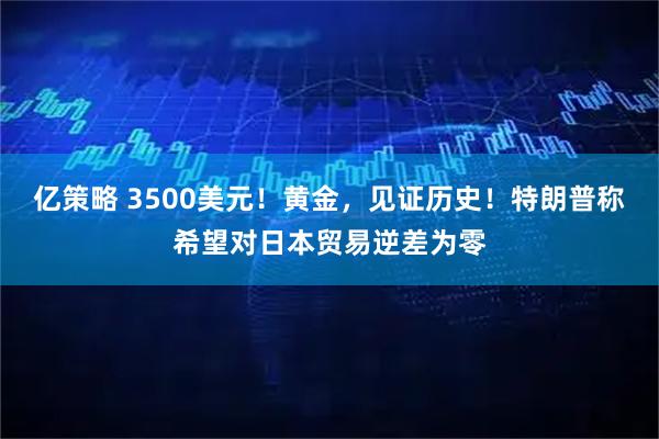 亿策略 3500美元！黄金，见证历史！特朗普称希望对日本贸易逆差为零
