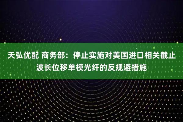 天弘优配 商务部：停止实施对美国进口相关截止波长位移单模光纤的反规避措施