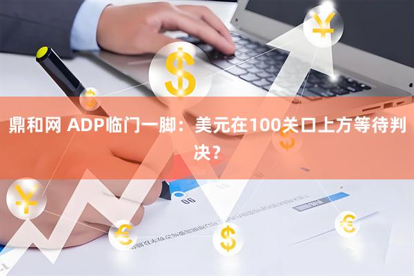 鼎和网 ADP临门一脚：美元在100关口上方等待判决？