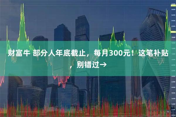 财富牛 部分人年底截止，每月300元！这笔补贴，别错过→