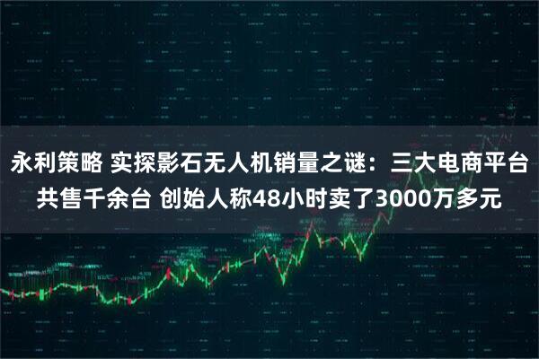 永利策略 实探影石无人机销量之谜：三大电商平台共售千余台 创始人称48小时卖了3000万多元