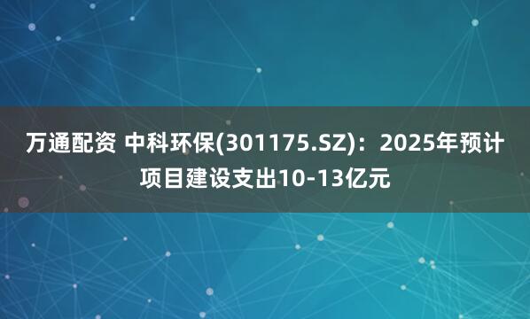 万通配资 中科环保(301175.SZ)：2025年预计项目建设支出10-13亿元