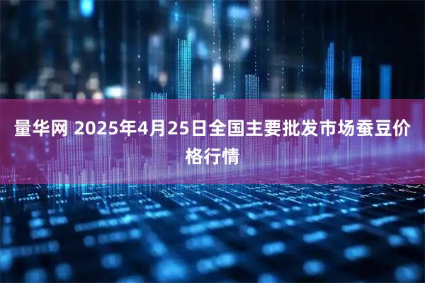 量华网 2025年4月25日全国主要批发市场蚕豆价格行情