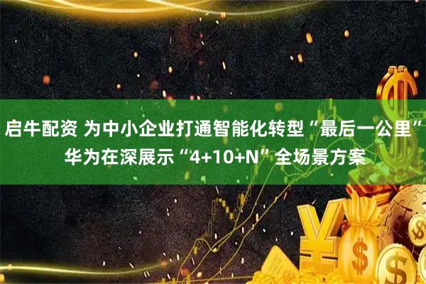 启牛配资 为中小企业打通智能化转型“最后一公里” 华为在深展示“4+10+N”全场景方案