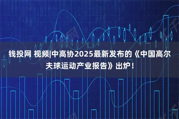 钱投网 视频|中高协2025最新发布的《中国高尔夫球运动产业报告》出炉！