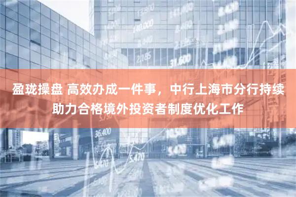 盈珑操盘 高效办成一件事，中行上海市分行持续助力合格境外投资者制度优化工作
