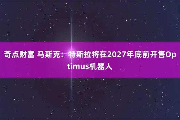 奇点财富 马斯克：特斯拉将在2027年底前开售Optimus机器人
